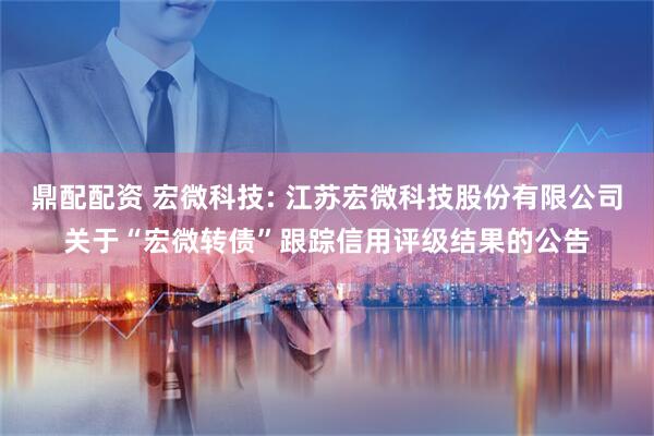 鼎配配资 宏微科技: 江苏宏微科技股份有限公司关于“宏微转债”跟踪信用评级结果的公告