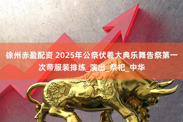徐州赤盈配资 2025年公祭伏羲大典乐舞告祭第一次带服装排练_演出_祭祀_中华