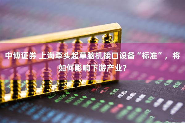 中博证券 上海牵头起草脑机接口设备“标准”，将如何影响下游产业？