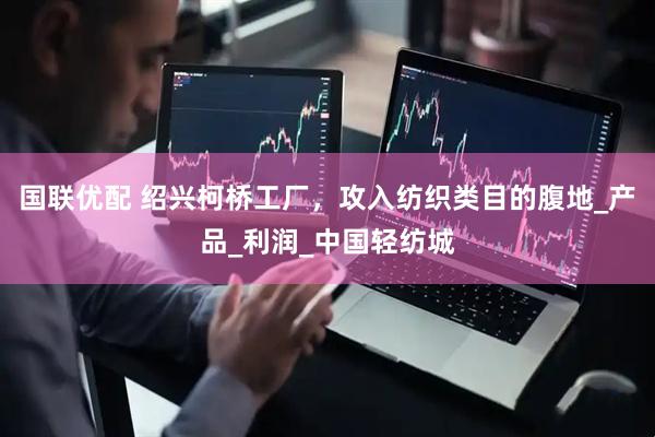 国联优配 绍兴柯桥工厂，攻入纺织类目的腹地_产品_利润_中国轻纺城