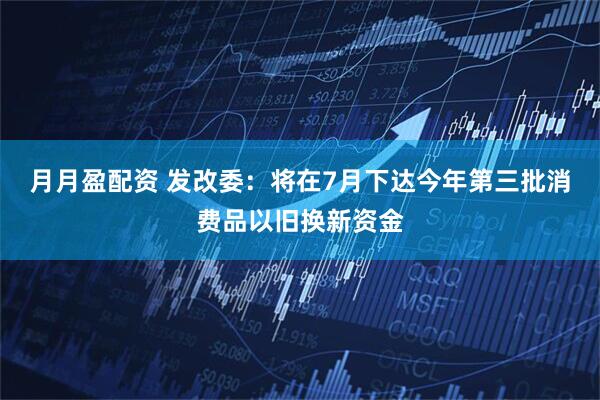 月月盈配资 发改委：将在7月下达今年第三批消费品以旧换新资金