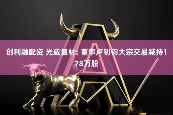 创利融配资 光威复材: 董事卢钊钧大宗交易减持178万股