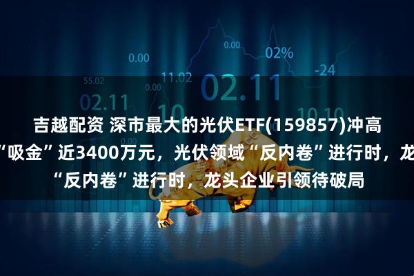 吉越配资 深市最大的光伏ETF(159857)冲高涨近3%，近10日“吸金”近3400万元，光伏领域“反内卷”进行时，龙头企业引领待破局