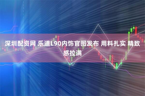 深圳配资网 乐道L90内饰官图发布 用料扎实 精致感拉满