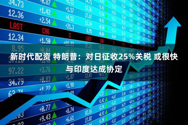 新时代配资 特朗普：对日征收25%关税 或很快与印度达成协定