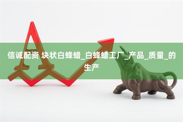 信诚配资 块状白蜂蜡_白蜂蜡工厂_产品_质量_的生产