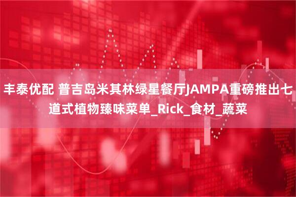 丰泰优配 普吉岛米其林绿星餐厅JAMPA重磅推出七道式植物臻味菜单_Rick_食材_蔬菜