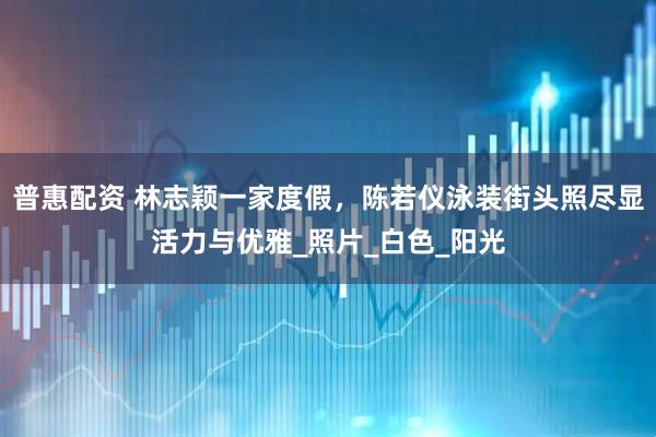普惠配资 林志颖一家度假，陈若仪泳装街头照尽显活力与优雅_照片_白色_阳光