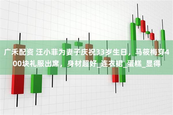 广禾配资 汪小菲为妻子庆祝33岁生日，马筱梅穿400块礼服出席，身材超好_连衣裙_蛋糕_显得