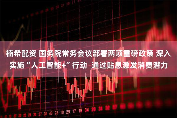 楠希配资 国务院常务会议部署两项重磅政策 深入实施“人工智能+”行动  通过贴息激发消费潜力