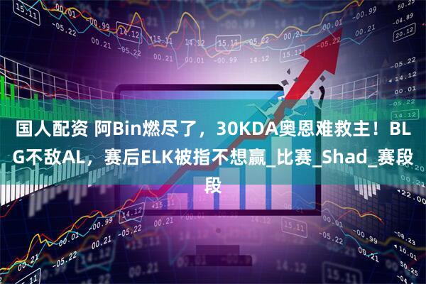 国人配资 阿Bin燃尽了，30KDA奥恩难救主！BLG不敌AL，赛后ELK被指不想赢_比赛_Shad_赛段