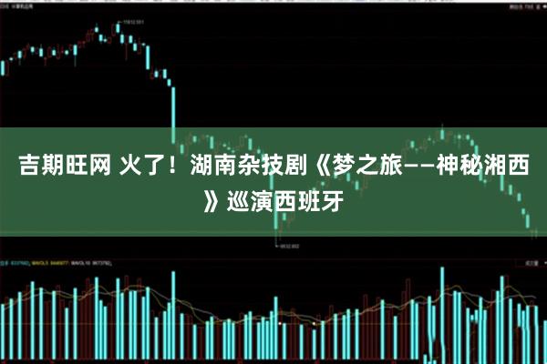 吉期旺网 火了！湖南杂技剧《梦之旅——神秘湘西》巡演西班牙