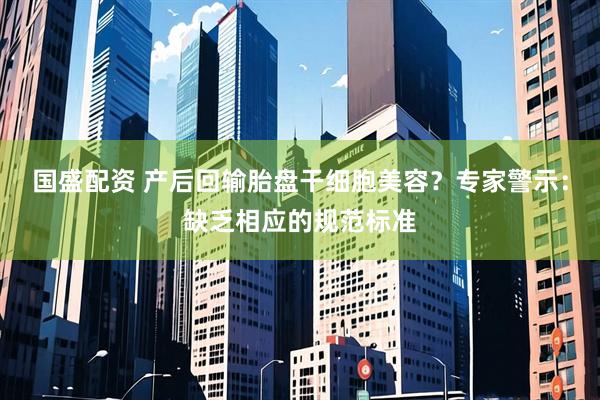 国盛配资 产后回输胎盘干细胞美容？专家警示：缺乏相应的规范标准