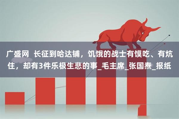 广盛网  长征到哈达铺，饥饿的战士有馍吃、有炕住，却有3件乐极生悲的事_毛主席_张国焘_报纸